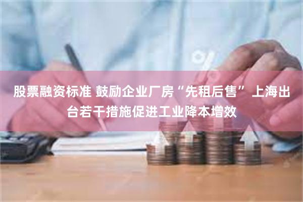 股票融资标准 鼓励企业厂房“先租后售” 上海出台若干措施促进工业降本增效