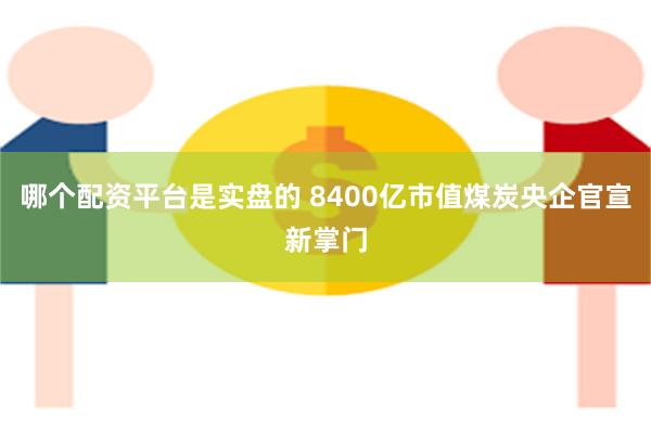 哪个配资平台是实盘的 8400亿市值煤炭央企官宣新掌门