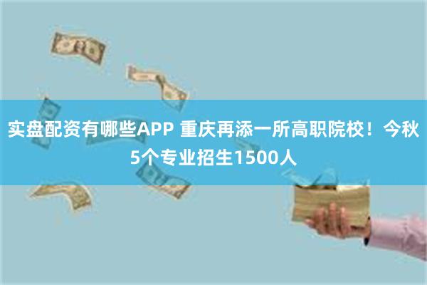 实盘配资有哪些APP 重庆再添一所高职院校！今秋5个专业招生1500人