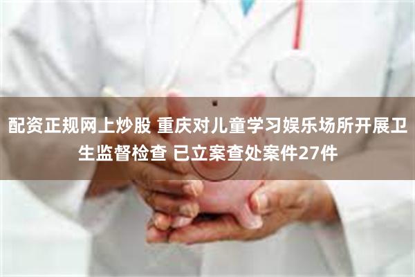 配资正规网上炒股 重庆对儿童学习娱乐场所开展卫生监督检查 已立案查处案件27件