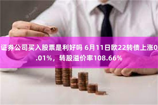 证券公司买入股票是利好吗 6月11日欧22转债上涨0.01%，转股溢价率108.66%