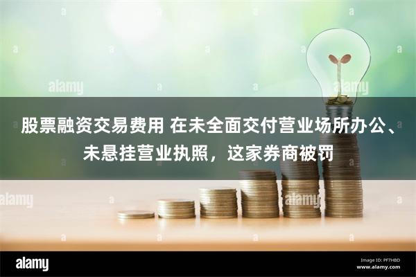 股票融资交易费用 在未全面交付营业场所办公、未悬挂营业执照，这家券商被罚