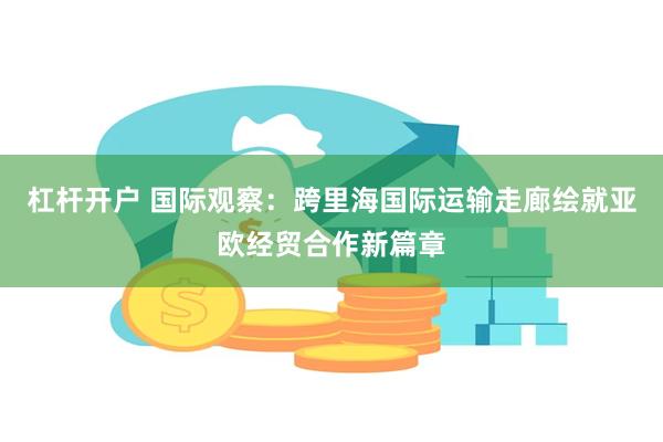 杠杆开户 国际观察：跨里海国际运输走廊绘就亚欧经贸合作新篇章