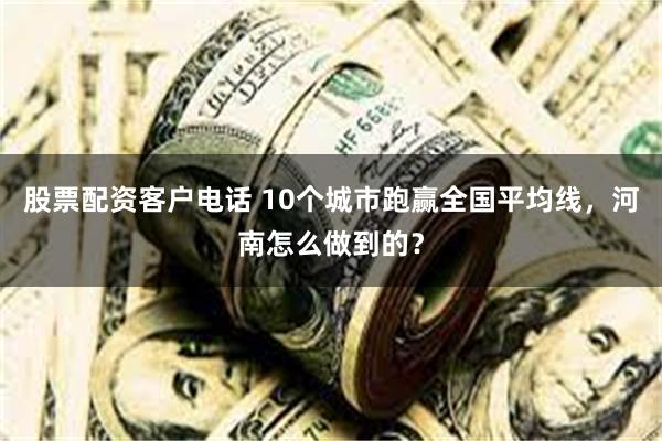 股票配资客户电话 10个城市跑赢全国平均线，河南怎么做到的？