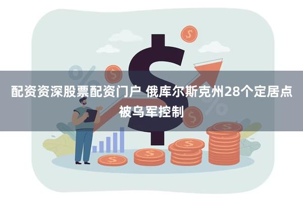 配资资深股票配资门户 俄库尔斯克州28个定居点被乌军控制