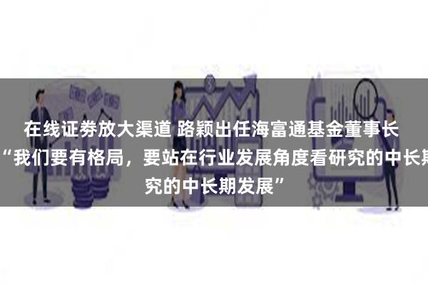 在线证劵放大渠道 路颖出任海富通基金董事长 曾表示“我们要有格局，要站在行业发展角度看研究的中长期发展”