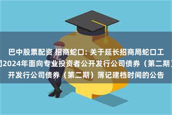 巴中股票配资 招商蛇口: 关于延长招商局蛇口工业区控股股份有限公司2024年面向专业投资者公开发行公司债券（第二期）簿记建档时间的公告