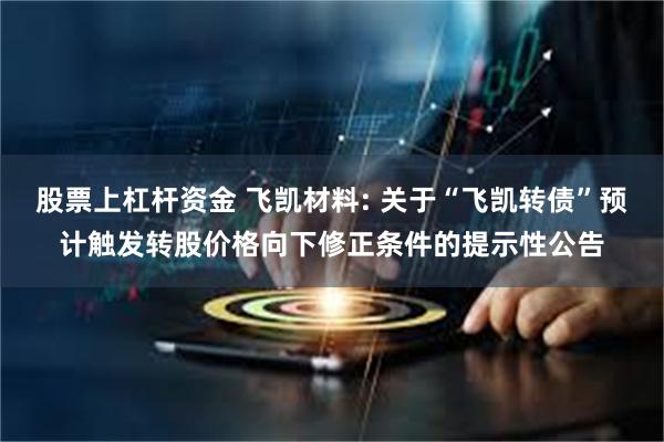 股票上杠杆资金 飞凯材料: 关于“飞凯转债”预计触发转股价格向下修正条件的提示性公告