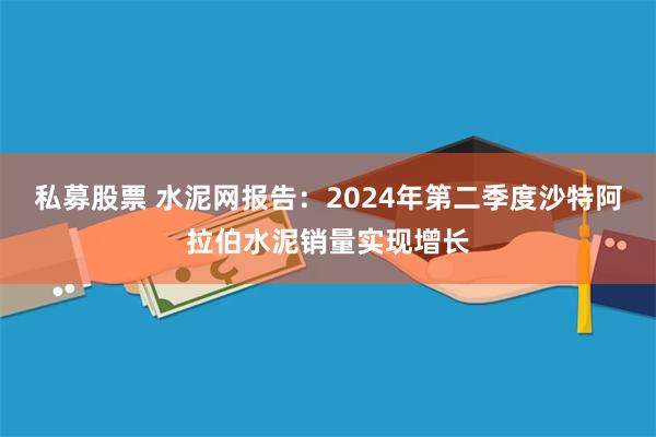 私募股票 水泥网报告：2024年第二季度沙特阿拉伯水泥销量实现增长