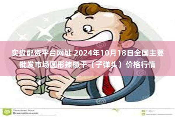 实盘配资平台网址 2024年10月18日全国主要批发市场圆形辣椒干（子弹头）价格行情