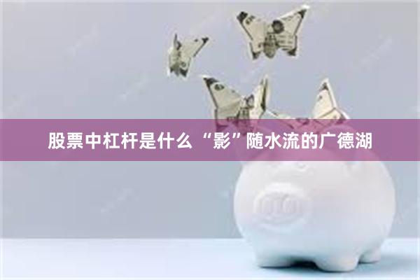 股票中杠杆是什么 “影”随水流的广德湖