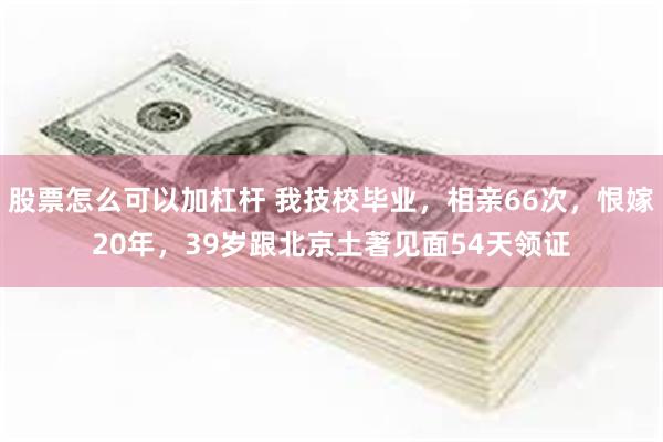 股票怎么可以加杠杆 我技校毕业，相亲66次，恨嫁20年，39岁跟北京土著见面54天领证