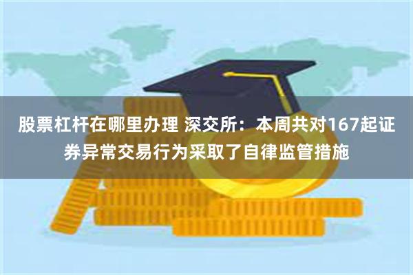 股票杠杆在哪里办理 深交所：本周共对167起证券异常交易行为采取了自律监管措施