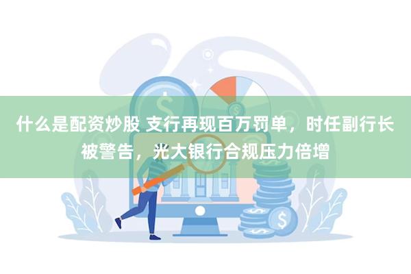 什么是配资炒股 支行再现百万罚单，时任副行长被警告，光大银行合规压力倍增