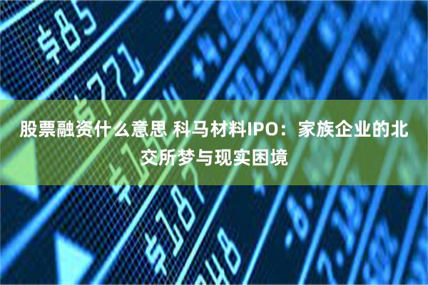 股票融资什么意思 科马材料IPO：家族企业的北交所梦与现实困境