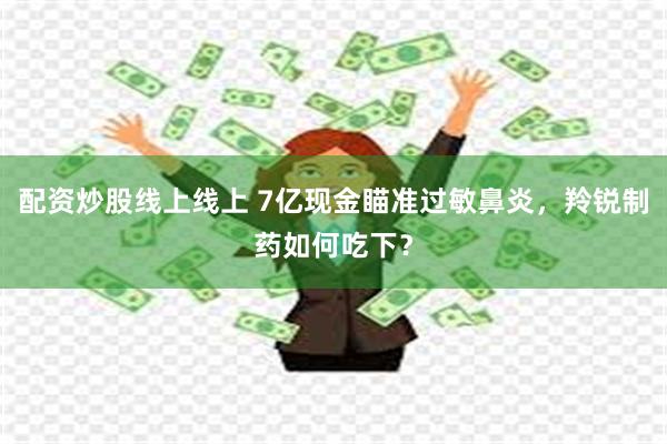 配资炒股线上线上 7亿现金瞄准过敏鼻炎，羚锐制药如何吃下？