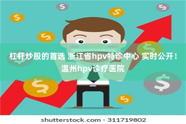 杠杆炒股的首选 浙江省hpv特诊中心 实时公开！温州hpv诊疗医院