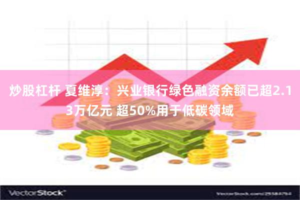 炒股杠杆 夏维淳：兴业银行绿色融资余额已超2.13万亿元 超50%用于低碳领域