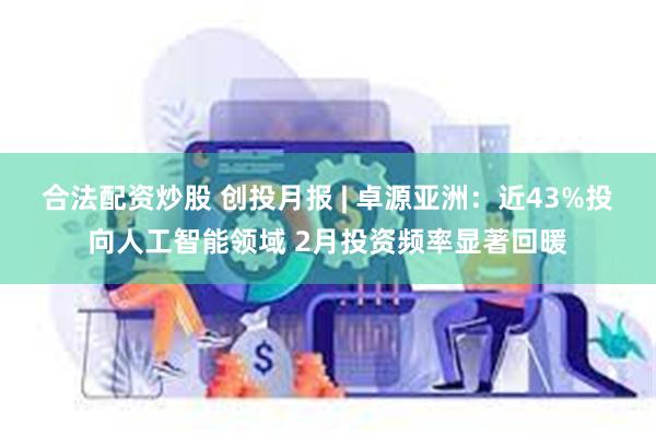 合法配资炒股 创投月报 | 卓源亚洲：近43%投向人工智能领域 2月投资频率显著回暖