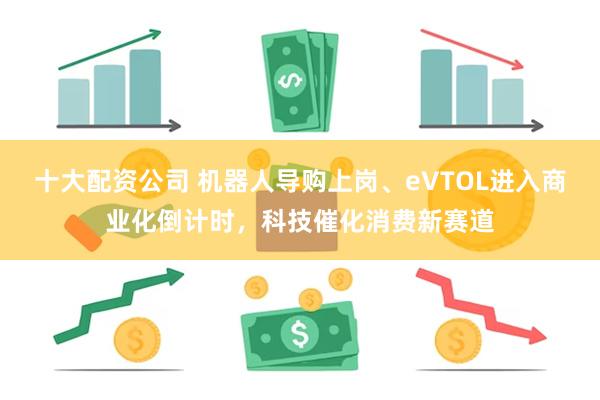 十大配资公司 机器人导购上岗、eVTOL进入商业化倒计时，科技催化消费新赛道