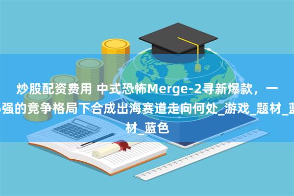 炒股配资费用 中式恐怖Merge-2寻新爆款，一超6强的竞争格局下合成出海赛道走向何处_游戏_题材_蓝色